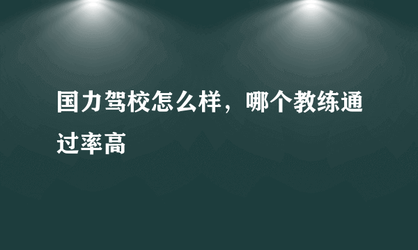 国力驾校怎么样，哪个教练通过率高