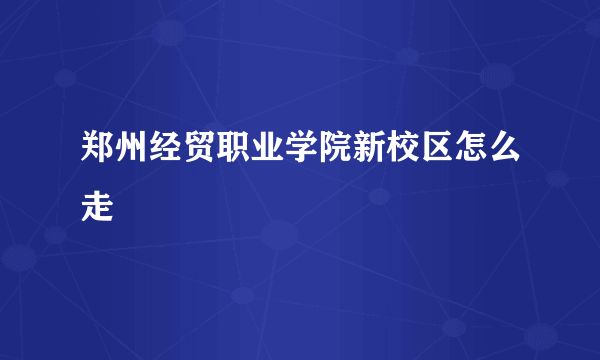 郑州经贸职业学院新校区怎么走