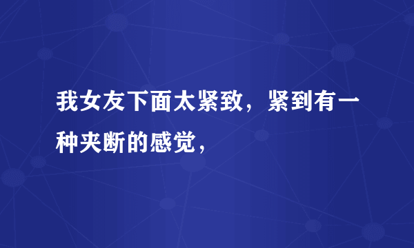 我女友下面太紧致，紧到有一种夹断的感觉，