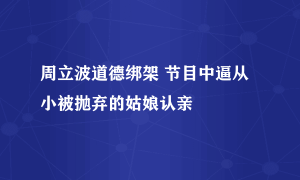 周立波道德绑架 节目中逼从小被抛弃的姑娘认亲