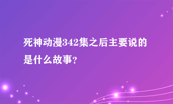 死神动漫342集之后主要说的是什么故事？