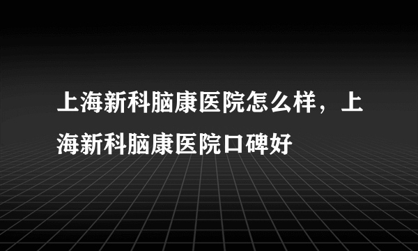 上海新科脑康医院怎么样，上海新科脑康医院口碑好