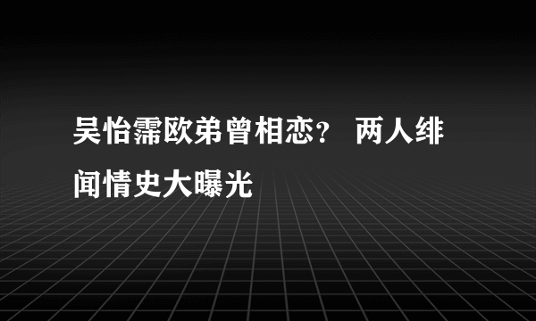 吴怡霈欧弟曾相恋？ 两人绯闻情史大曝光