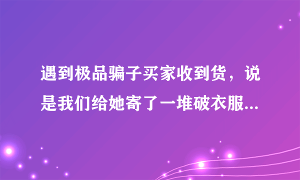 遇到极品骗子买家收到货，说是我们给她寄了一堆破衣服，然后给我们发回一堆破衣服，要退款？