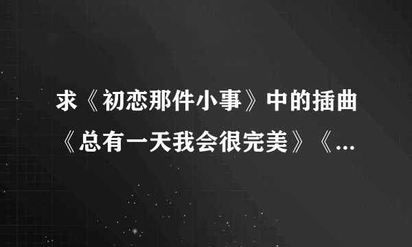 求《初恋那件小事》中的插曲《总有一天我会很完美》《那颗星》《心的召唤》《会有那么一天》