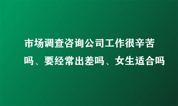 市场调查咨询公司工作很辛苦吗、要经常出差吗、女生适合吗