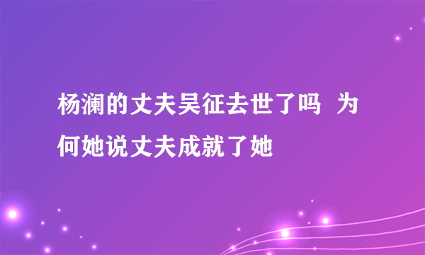 杨澜的丈夫吴征去世了吗  为何她说丈夫成就了她