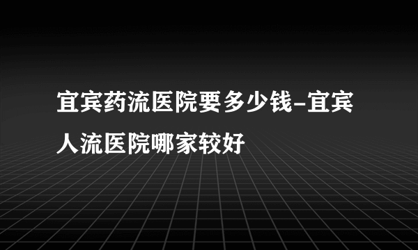 宜宾药流医院要多少钱-宜宾人流医院哪家较好