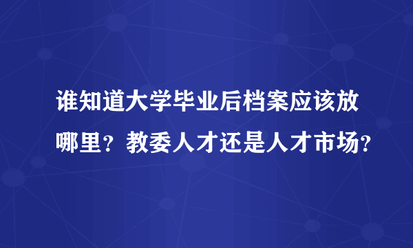 谁知道大学毕业后档案应该放哪里？教委人才还是人才市场？