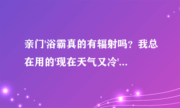 亲门'浴霸真的有辐射吗？我总在用的'现在天气又冷'更加要用啊