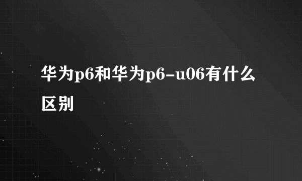 华为p6和华为p6-u06有什么区别