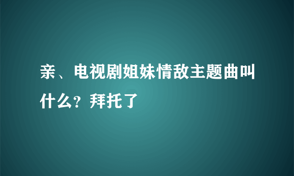 亲、电视剧姐妹情敌主题曲叫什么？拜托了