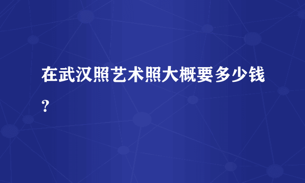 在武汉照艺术照大概要多少钱？