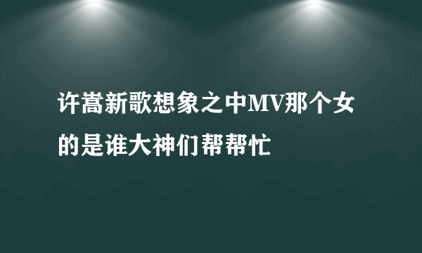 许嵩新歌想象之中MV那个女的是谁大神们帮帮忙