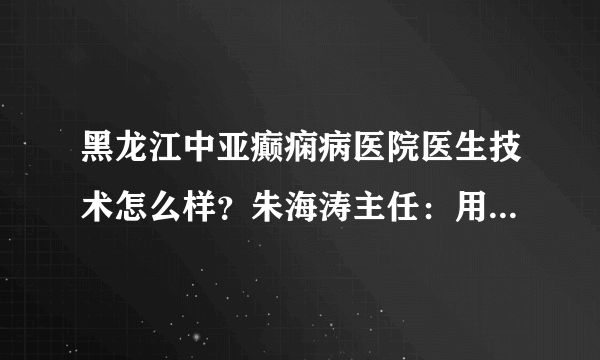 黑龙江中亚癫痫病医院医生技术怎么样？朱海涛主任：用真心、爱心、责任心呵护每一位患者