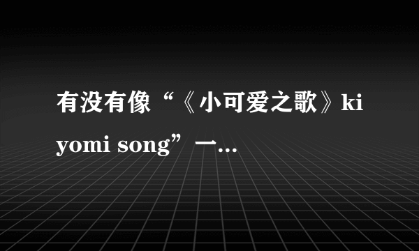 有没有像“《小可爱之歌》kiyomi song”一样类型的歌？