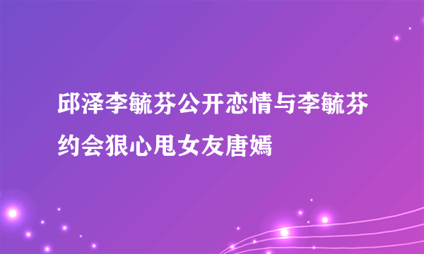 邱泽李毓芬公开恋情与李毓芬约会狠心甩女友唐嫣