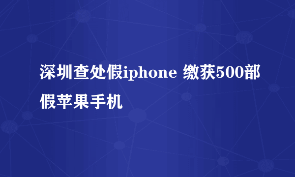 深圳查处假iphone 缴获500部假苹果手机