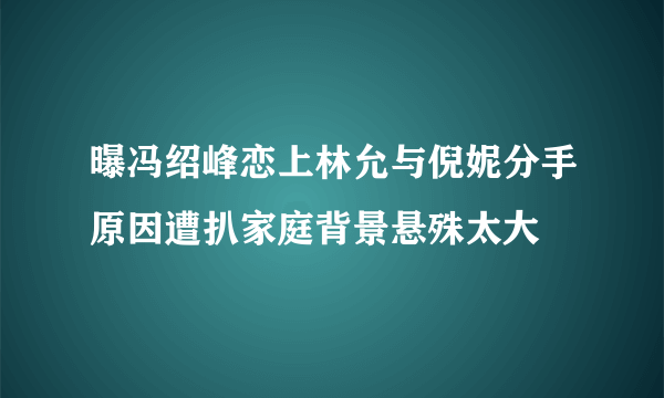 曝冯绍峰恋上林允与倪妮分手原因遭扒家庭背景悬殊太大