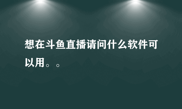 想在斗鱼直播请问什么软件可以用。。