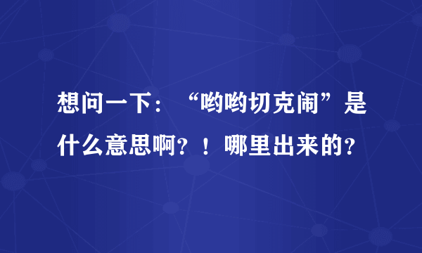 想问一下：“哟哟切克闹”是什么意思啊？！哪里出来的？