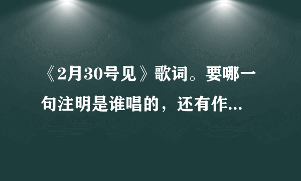 《2月30号见》歌词。要哪一句注明是谁唱的，还有作词作曲人