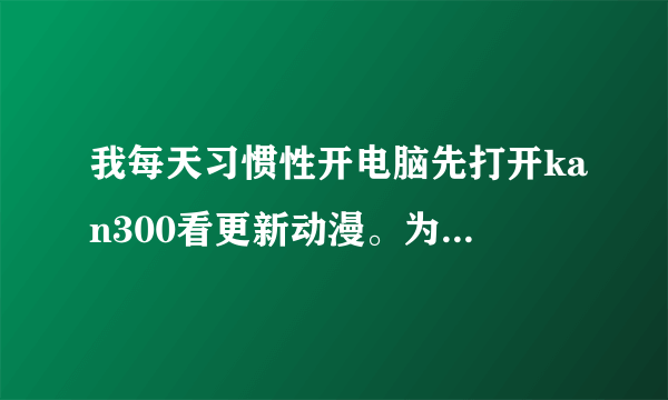 我每天习惯性开电脑先打开kan300看更新动漫。为什么忽然kan300打不开了、、、急死我了、