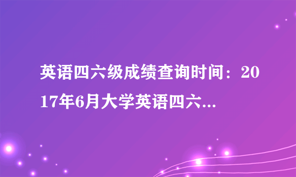 英语四六级成绩查询时间：2017年6月大学英语四六级考试成绩查询时间【天津】