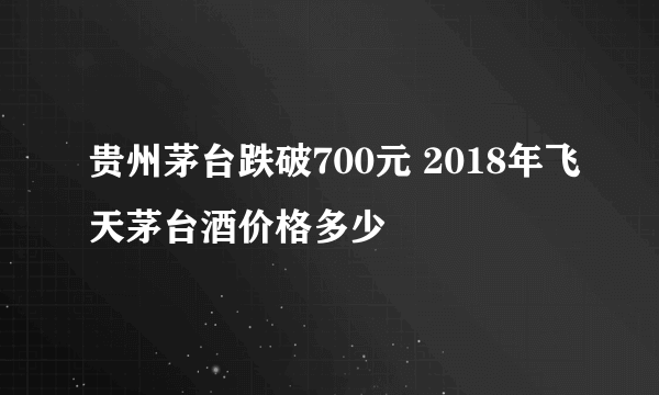 贵州茅台跌破700元 2018年飞天茅台酒价格多少