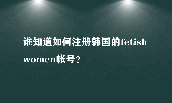 谁知道如何注册韩国的fetish women帐号？