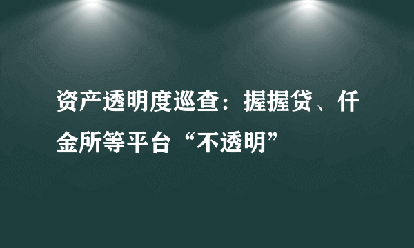 资产透明度巡查：握握贷、仟金所等平台“不透明”