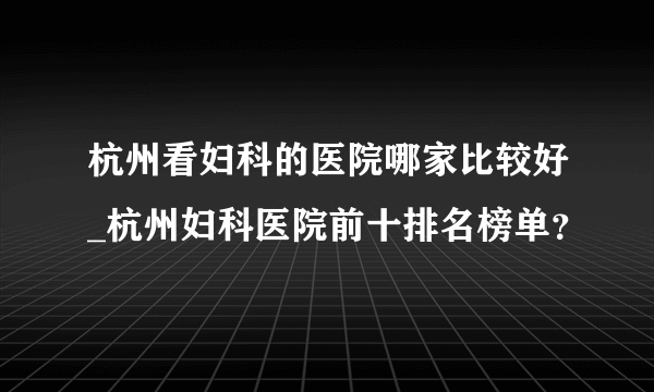 杭州看妇科的医院哪家比较好_杭州妇科医院前十排名榜单？