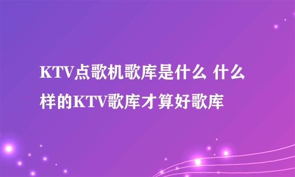 KTV点歌机歌库是什么 什么样的KTV歌库才算好歌库