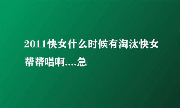 2011快女什么时候有淘汰快女帮帮唱啊....急