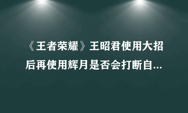 《王者荣耀》王昭君使用大招后再使用辉月是否会打断自己的大招 答案