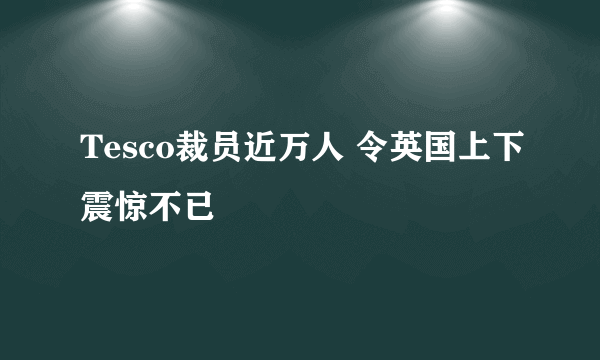 Tesco裁员近万人 令英国上下震惊不已