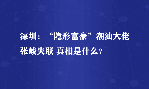 深圳：“隐形富豪”潮汕大佬张峻失联 真相是什么？