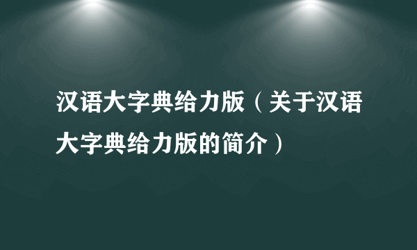 汉语大字典给力版（关于汉语大字典给力版的简介）