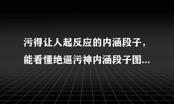 污得让人起反应的内涵段子，能看懂绝逼污神内涵段子图片是什么