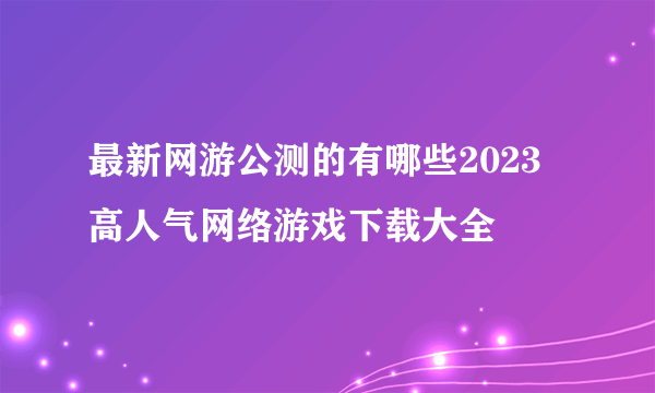 最新网游公测的有哪些2023 高人气网络游戏下载大全