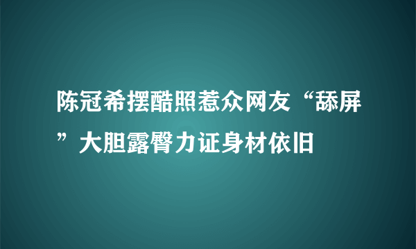 陈冠希摆酷照惹众网友“舔屏”大胆露臀力证身材依旧