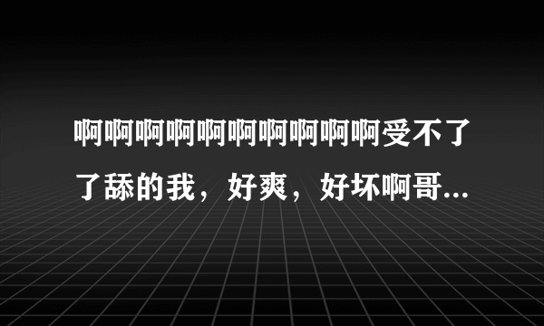 啊啊啊啊啊啊啊啊啊啊受不了了舔的我，好爽，好坏啊哥哥，哦哦哦