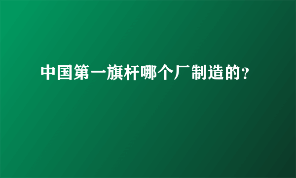 中国第一旗杆哪个厂制造的？