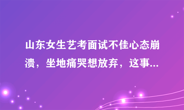 山东女生艺考面试不佳心态崩溃，坐地痛哭想放弃，这事你怎么看？