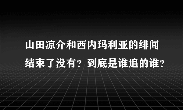 山田凉介和西内玛利亚的绯闻结束了没有？到底是谁追的谁？