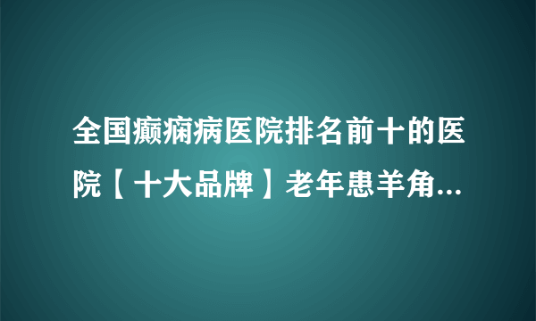 全国癫痫病医院排名前十的医院【十大品牌】老年患羊角风需要哪些事项