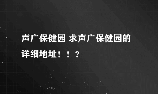 声广保健园 求声广保健园的详细地址！！？