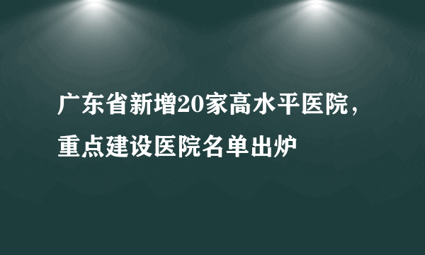 广东省新增20家高水平医院，重点建设医院名单出炉