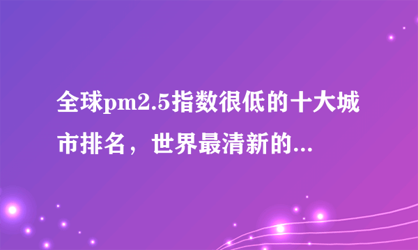 全球pm2.5指数很低的十大城市排名，世界最清新的大都市盘点 