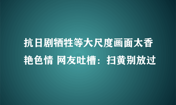 抗日剧牺牲等大尺度画面太香艳色情 网友吐槽：扫黄别放过